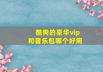 酷狗的豪华vip和音乐包哪个好用