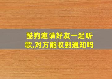 酷狗邀请好友一起听歌,对方能收到通知吗