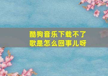 酷狗音乐下载不了歌是怎么回事儿呀