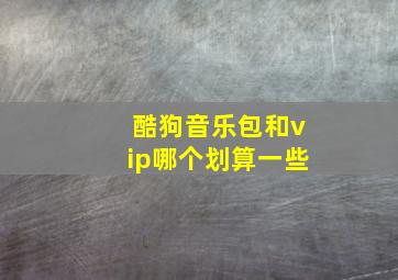 酷狗音乐包和vip哪个划算一些