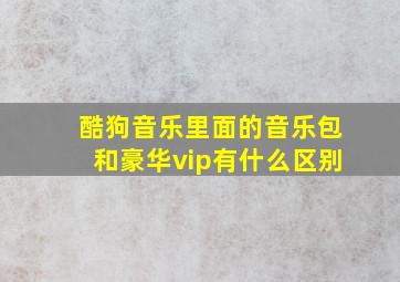 酷狗音乐里面的音乐包和豪华vip有什么区别