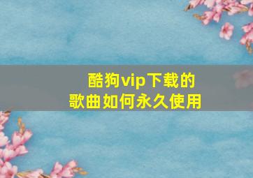 酷狗vip下载的歌曲如何永久使用