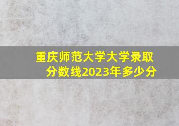 重庆师范大学大学录取分数线2023年多少分