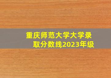 重庆师范大学大学录取分数线2023年级