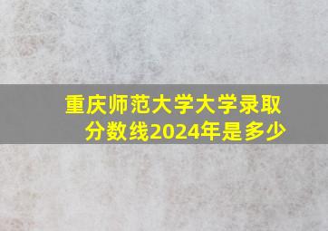 重庆师范大学大学录取分数线2024年是多少