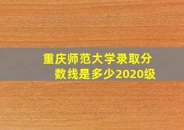 重庆师范大学录取分数线是多少2020级