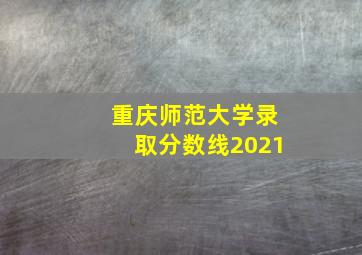 重庆师范大学录取分数线2021