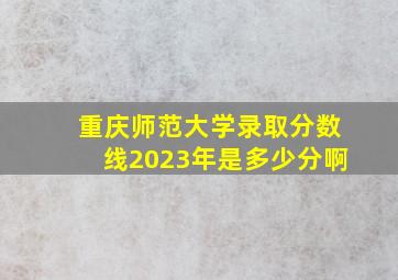 重庆师范大学录取分数线2023年是多少分啊