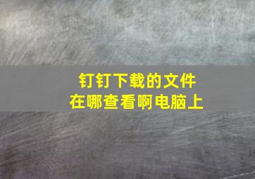 钉钉下载的文件在哪查看啊电脑上