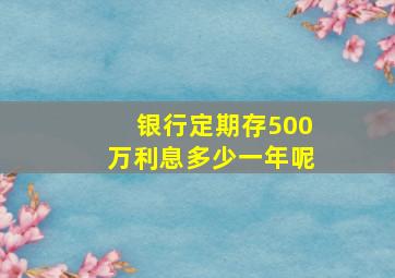 银行定期存500万利息多少一年呢