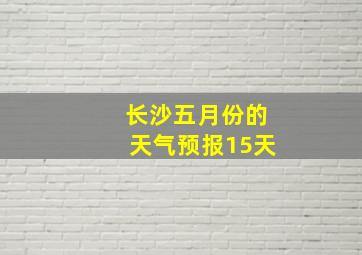 长沙五月份的天气预报15天