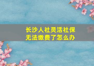 长沙人社灵活社保无法缴费了怎么办