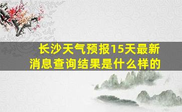 长沙天气预报15天最新消息查询结果是什么样的