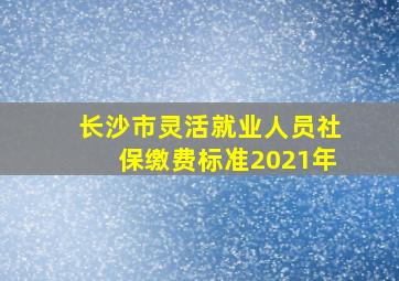 长沙市灵活就业人员社保缴费标准2021年