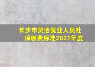 长沙市灵活就业人员社保缴费标准2021年度