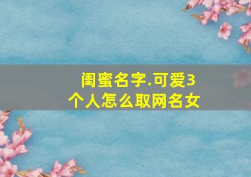 闺蜜名字.可爱3个人怎么取网名女