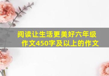 阅读让生活更美好六年级作文450字及以上的作文