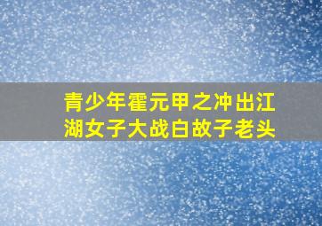 青少年霍元甲之冲出江湖女子大战白故子老头