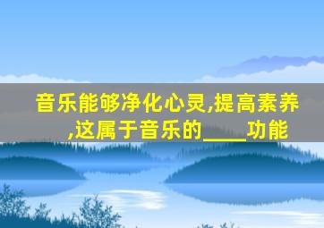 音乐能够净化心灵,提高素养,这属于音乐的____功能