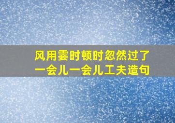 风用霎时顿时忽然过了一会儿一会儿工夫造句