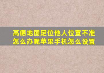 高德地图定位他人位置不准怎么办呢苹果手机怎么设置