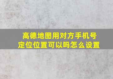 高德地图用对方手机号定位位置可以吗怎么设置