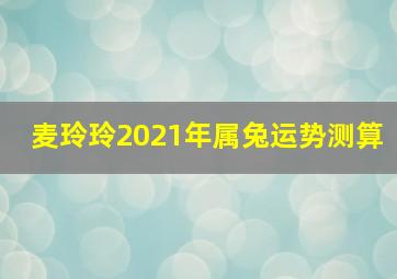 麦玲玲2021年属兔运势测算