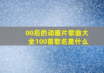 00后的动画片歌曲大全100首歌名是什么