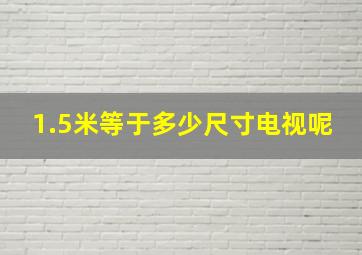 1.5米等于多少尺寸电视呢