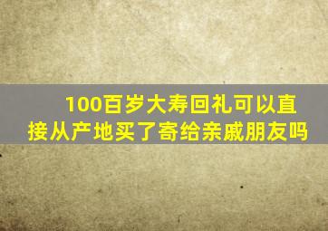 100百岁大寿回礼可以直接从产地买了寄给亲戚朋友吗