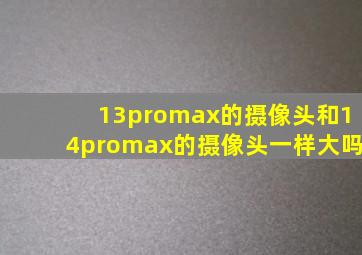 13promax的摄像头和14promax的摄像头一样大吗