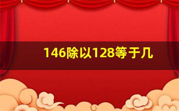 146除以128等于几