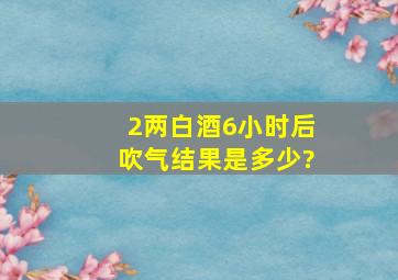 2两白酒6小时后吹气结果是多少?