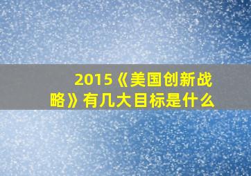 2015《美国创新战略》有几大目标是什么