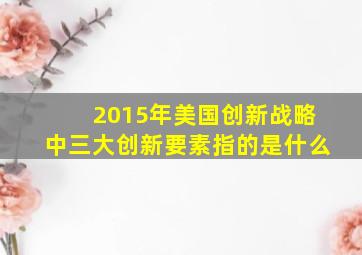 2015年美国创新战略中三大创新要素指的是什么