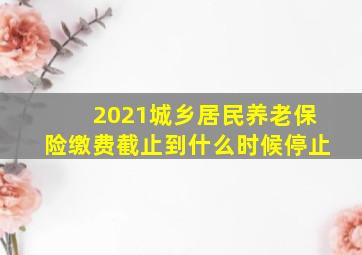 2021城乡居民养老保险缴费截止到什么时候停止