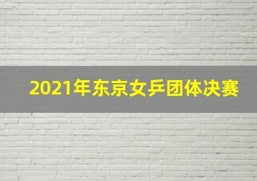 2021年东京女乒团体决赛