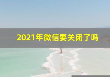 2021年微信要关闭了吗