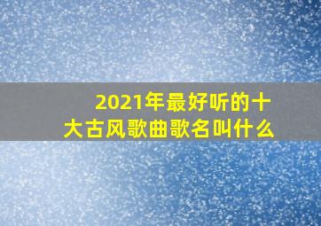 2021年最好听的十大古风歌曲歌名叫什么