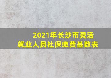 2021年长沙市灵活就业人员社保缴费基数表