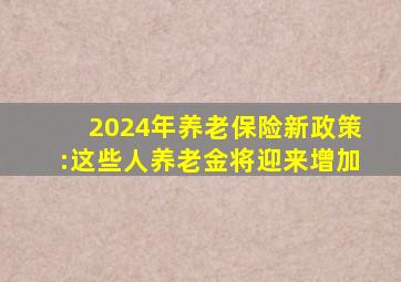 2024年养老保险新政策:这些人养老金将迎来增加