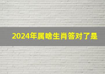 2024年属啥生肖答对了是