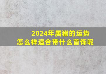 2024年属猪的运势怎么样适合带什么首饰呢