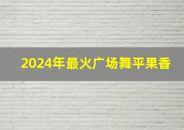 2024年最火广场舞平果香