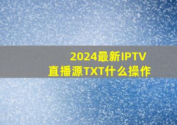 2024最新IPTV直播源TXT什么操作