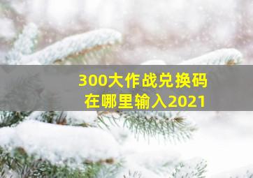 300大作战兑换码在哪里输入2021