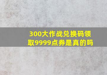 300大作战兑换码领取9999点券是真的吗