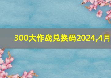 300大作战兑换码2024,4月