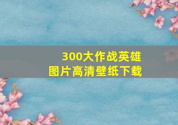 300大作战英雄图片高清壁纸下载