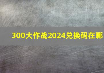 300大作战2024兑换码在哪